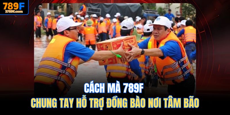 Cách mà 789f Chung tay hỗ trợ đồng bào nơi tâm bão